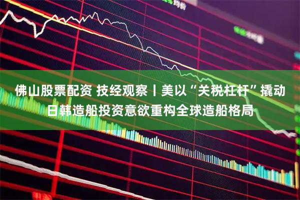 佛山股票配资 技经观察丨美以“关税杠杆”撬动日韩造船投资意欲重构全球造船格局