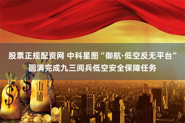 股票正规配资网 中科星图“御航·低空反无平台”圆满完成九三阅兵低空安全保障任务