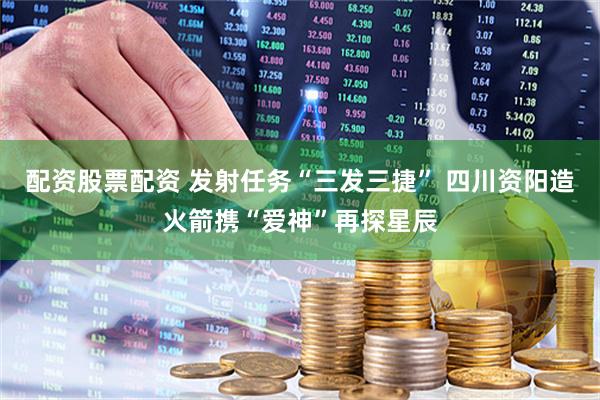 配资股票配资 发射任务“三发三捷” 四川资阳造火箭携“爱神”再探星辰