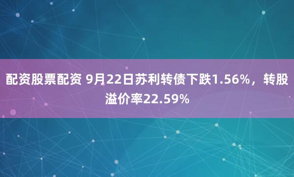配资股票配资 9月22日苏利转债下跌1.56%，转股溢价率22.59%