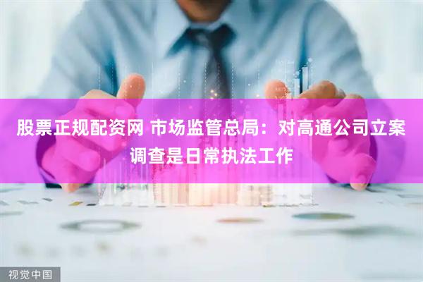 股票正规配资网 市场监管总局：对高通公司立案调查是日常执法工作