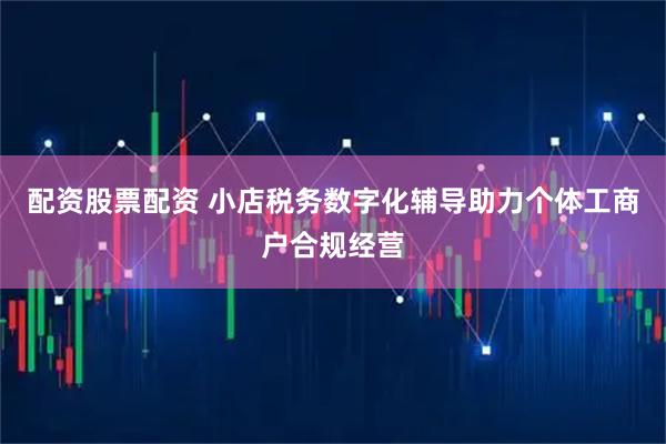 配资股票配资 小店税务数字化辅导助力个体工商户合规经营