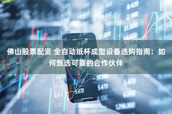 佛山股票配资 全自动纸杯成型设备选购指南：如何甄选可靠的合作伙伴