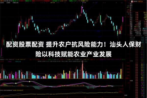 配资股票配资 提升农户抗风险能力！汕头人保财险以科技赋能农业产业发展