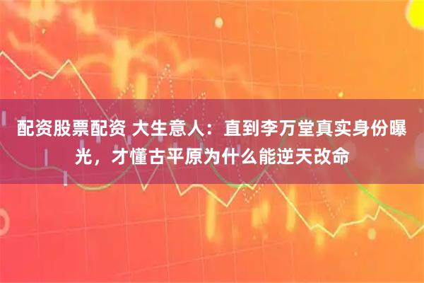 配资股票配资 大生意人：直到李万堂真实身份曝光，才懂古平原为什么能逆天改命