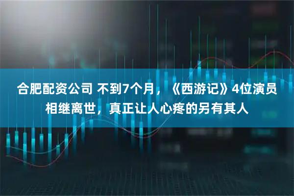 合肥配资公司 不到7个月，《西游记》4位演员相继离世，真正让人心疼的另有其人