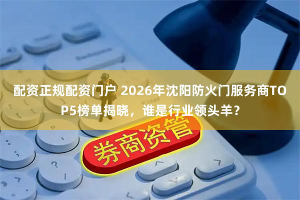 配资正规配资门户 2026年沈阳防火门服务商TOP5榜单揭晓，谁是行业领头羊？