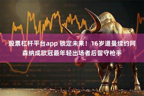 股票杠杆平台app 锁定未来！16岁道曼续约阿森纳成欧冠最年轻出场者后留守枪手