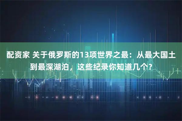 配资家 关于俄罗斯的13项世界之最：从最大国土到最深湖泊，这些纪录你知道几个？