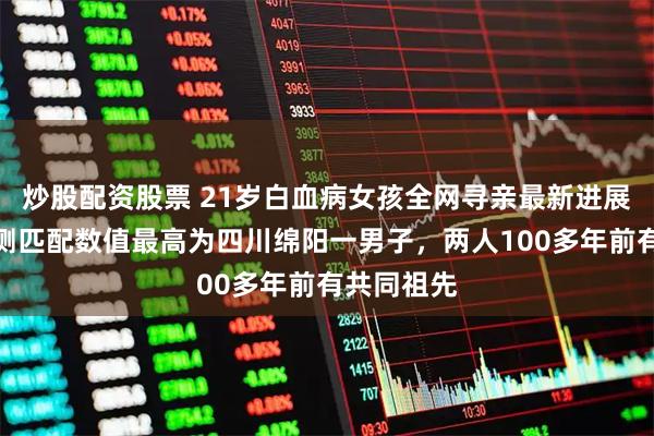 炒股配资股票 21岁白血病女孩全网寻亲最新进展：基因检测匹配数值最高为四川绵阳一男子，两人100多年前有共同祖先
