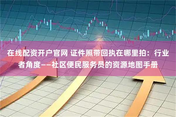 在线配资开户官网 证件照带回执在哪里拍：行业者角度——社区便民服务员的资源地图手册