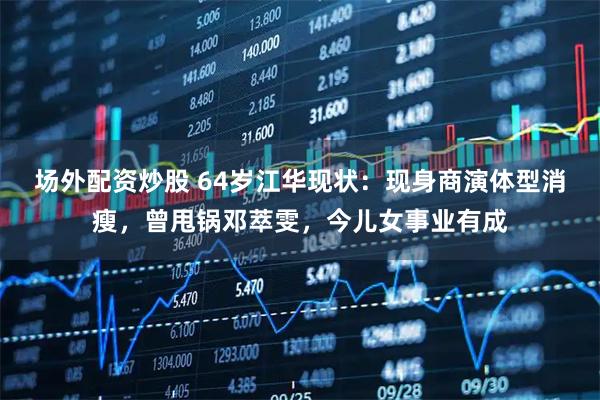 场外配资炒股 64岁江华现状：现身商演体型消瘦，曾甩锅邓萃雯，今儿女事业有成