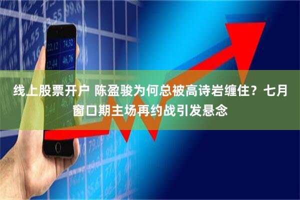 线上股票开户 陈盈骏为何总被高诗岩缠住？七月窗口期主场再约战引发悬念