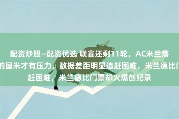 配资炒股—配资优选 联赛还剩11轮，AC米兰落后10分却说领先的国米才有压力，数据差距明显追赶困难，米兰德比门票却火爆创纪录