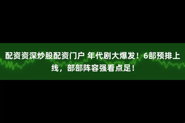 配资资深炒股配资门户 年代剧大爆发！6部预排上线，部部阵容强看点足！