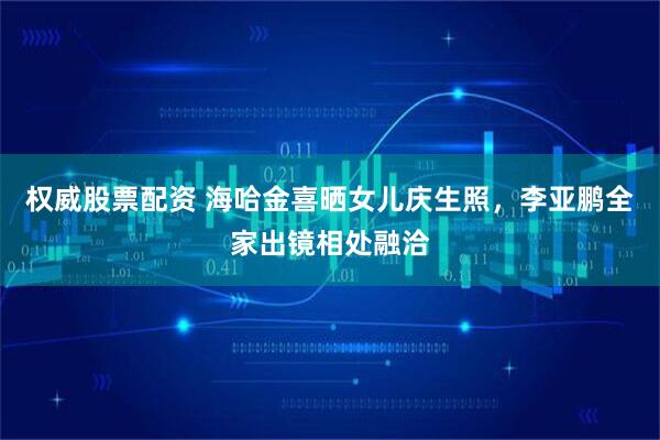 权威股票配资 海哈金喜晒女儿庆生照，李亚鹏全家出镜相处融洽