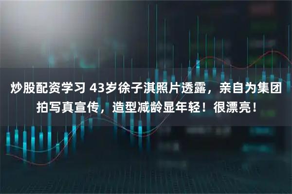 炒股配资学习 43岁徐子淇照片透露，亲自为集团拍写真宣传，造型减龄显年轻！很漂亮！