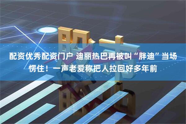 配资优秀配资门户 迪丽热巴再被叫“胖迪”当场愣住！一声老爱称把人拉回好多年前