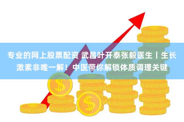 专业的网上股票配资 武昌叶开泰张毅医生丨生长激素非唯一解！中医带你解锁体质调理关键
