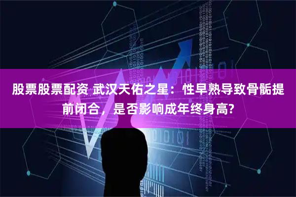 股票股票配资 武汉天佑之星：性早熟导致骨骺提前闭合，是否影响成年终身高?
