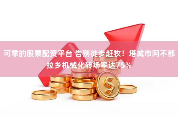 可靠的股票配资平台 告别徒步赶牧！塔城市阿不都拉乡机械化转场率达75%