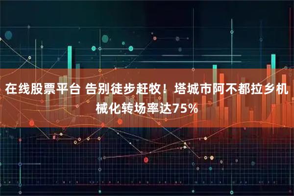 在线股票平台 告别徒步赶牧！塔城市阿不都拉乡机械化转场率达75%