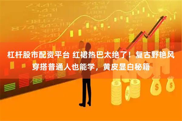 杠杆股市配资平台 红裙热巴太绝了！复古野艳风穿搭普通人也能学，黄皮显白秘籍