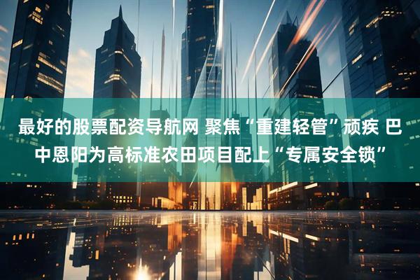 最好的股票配资导航网 聚焦“重建轻管”顽疾 巴中恩阳为高标准农田项目配上“专属安全锁”