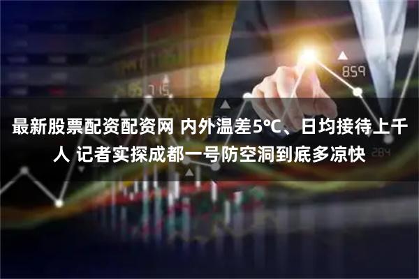 最新股票配资配资网 内外温差5℃、日均接待上千人 记者实探成都一号防空洞到底多凉快